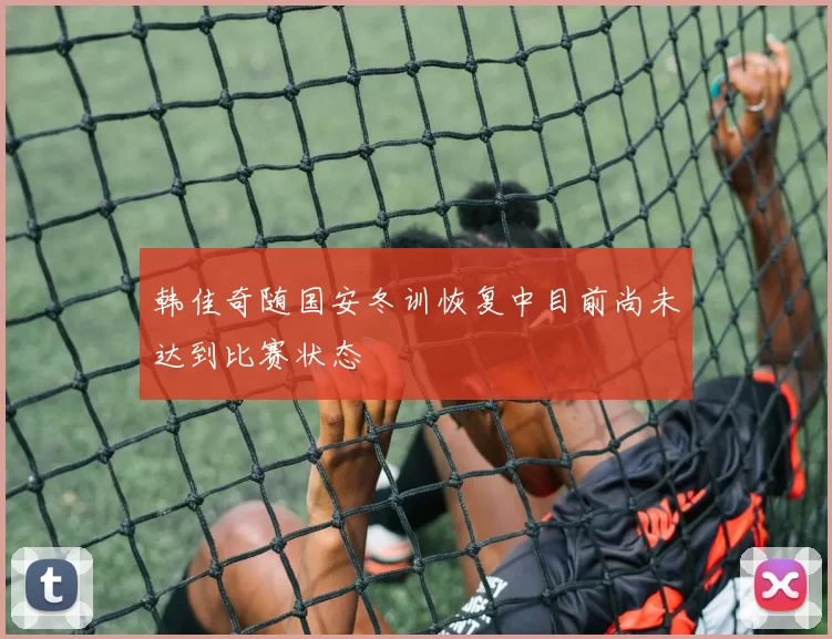 韩佳奇随国安冬训恢复中目前尚未达到比赛状态