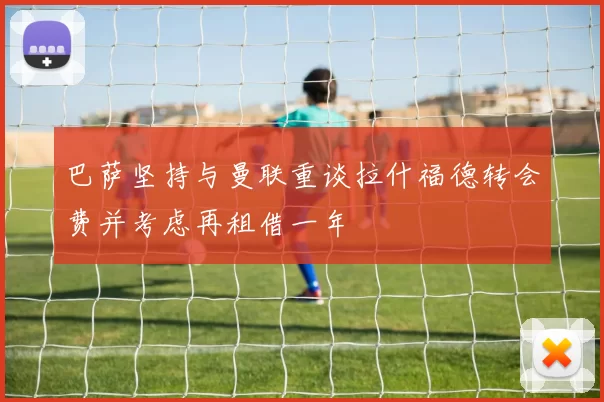 巴萨坚持与曼联重谈拉什福德转会费并考虑再租借一年