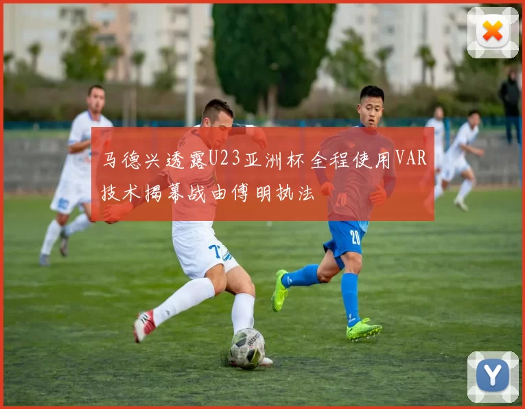 马德兴透露U23亚洲杯全程使用VAR技术揭幕战由傅明执法