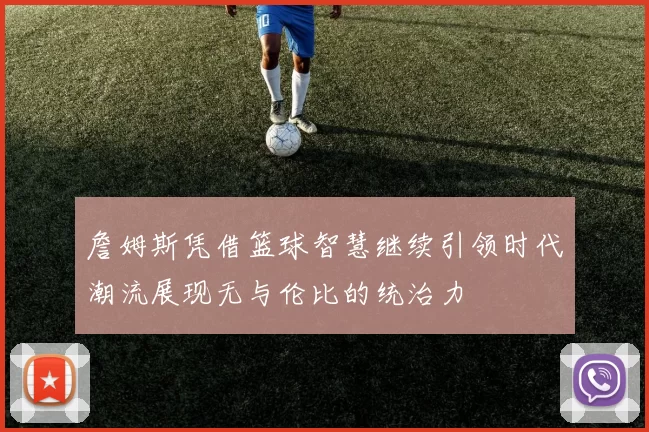 詹姆斯凭借篮球智慧继续引领时代潮流展现无与伦比的统治力