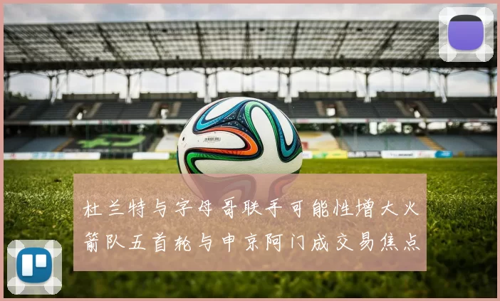 杜兰特与字母哥联手可能性增大火箭队五首轮与申京阿门成交易焦点