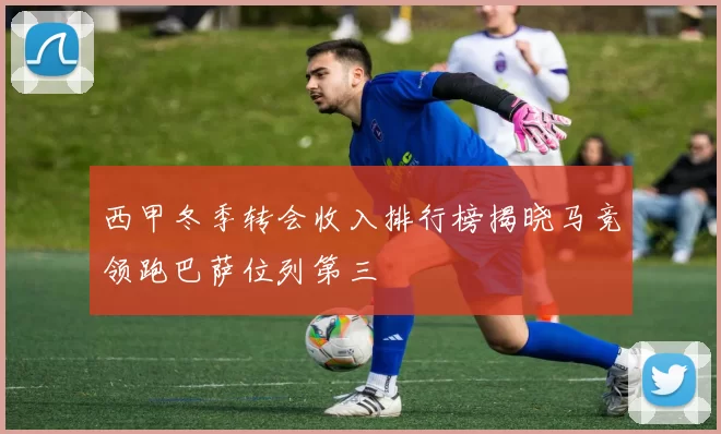 西甲冬季转会收入排行榜揭晓马竞领跑巴萨位列第三
