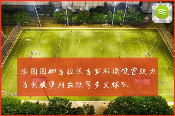 法国国脚吉拉沃吉宣布退役曾效力马竞狼堡利兹联等多支球队