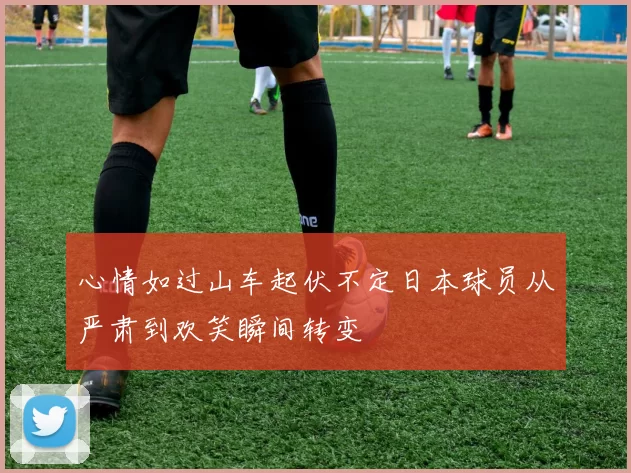 心情如过山车起伏不定日本球员从严肃到欢笑瞬间转变