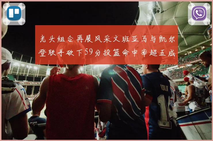 光头组合再展风采文班亚马与凯尔登联手砍下59分投篮命中率超五成